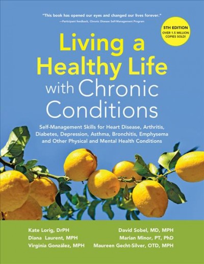 Living a healthy life with chronic conditions : self-management skills for heart disease, arthritis, diabetes, depression, asthma, bronchitis, emphysema and other physical and mental health conditions / Kate Lorig, Diana Laurent, Virginia Gonzalez, David Sobel, Marian Minor, Maureen Gecht-Silver.